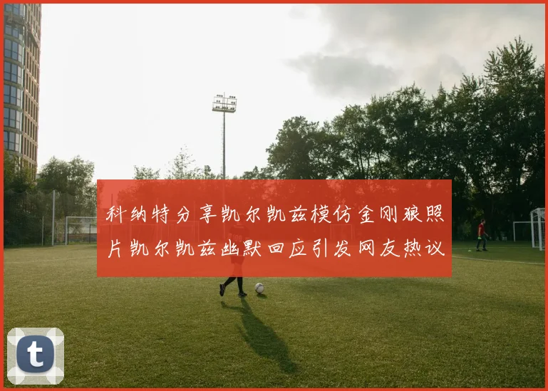 科纳特分享凯尔凯兹模仿金刚狼照片凯尔凯兹幽默回应引发网友热议