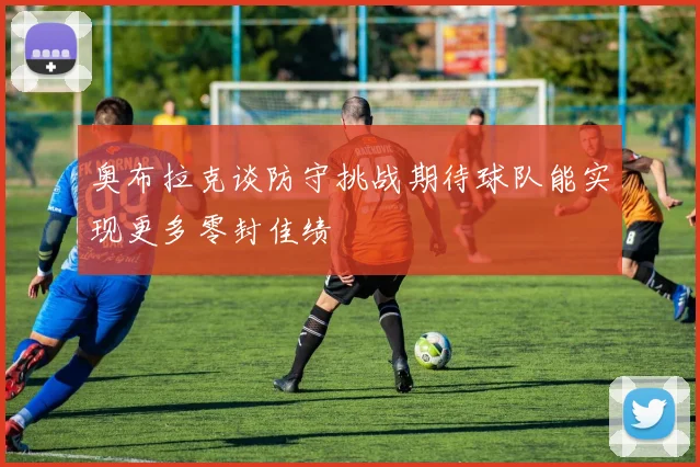 奥布拉克谈防守挑战期待球队能实现更多零封佳绩