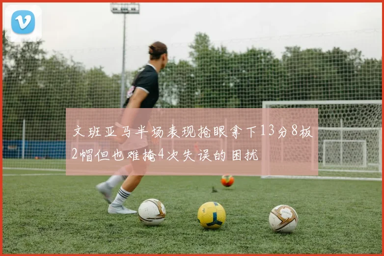 文班亚马半场表现抢眼拿下13分8板2帽但也难掩4次失误的困扰