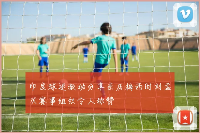 印度球迷激动分享亲历梅西时刻孟买赛事组织令人称赞