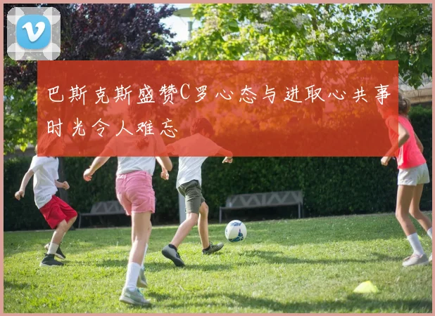 巴斯克斯盛赞C罗心态与进取心共事时光令人难忘