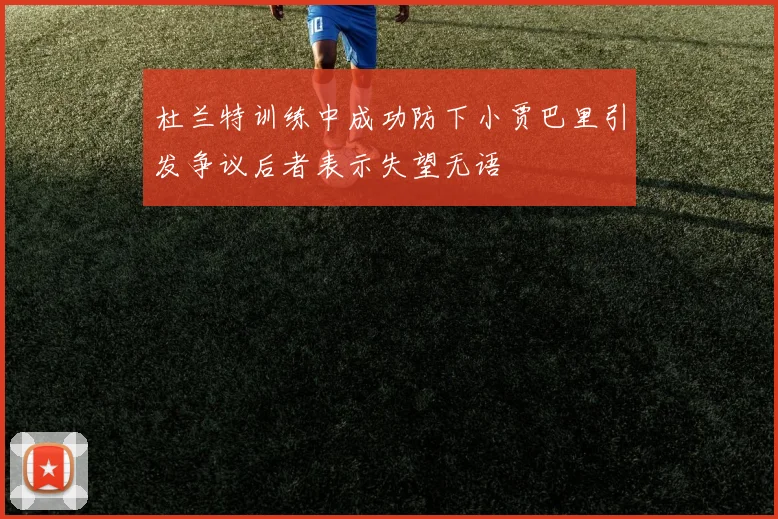 杜兰特训练中成功防下小贾巴里引发争议后者表示失望无语