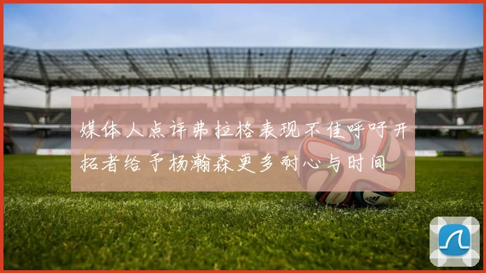 媒体人点评弗拉格表现不佳呼吁开拓者给予杨瀚森更多耐心与时间