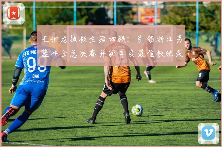 王世龙执教生涯回顾：引领浙江男篮冲击总决赛并获年度最佳教练荣誉
