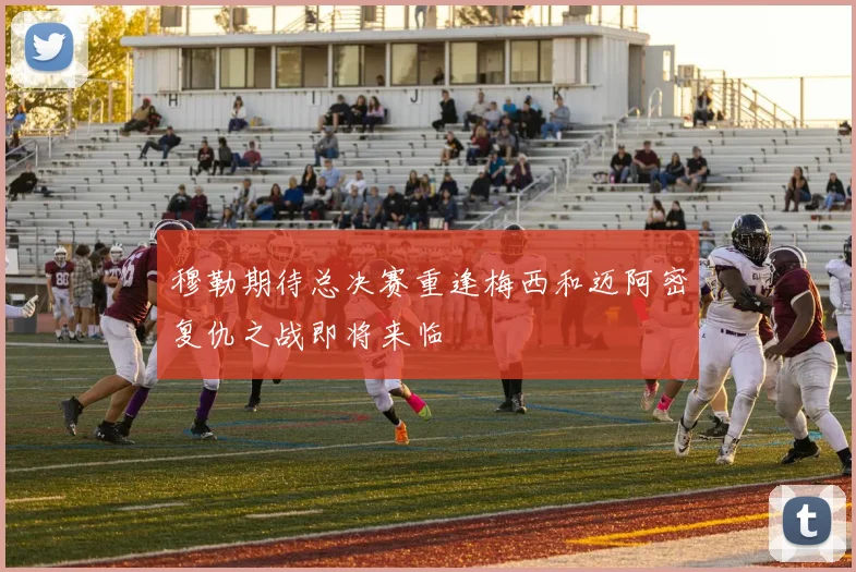 穆勒期待总决赛重逢梅西和迈阿密复仇之战即将来临