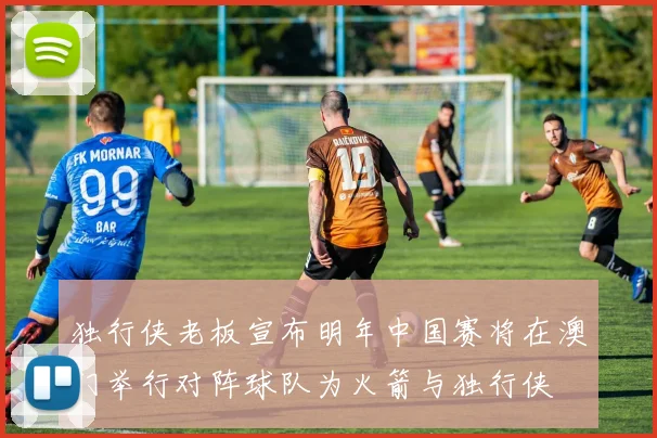 独行侠老板宣布明年中国赛将在澳门举行对阵球队为火箭与独行侠