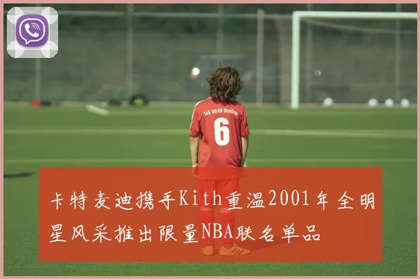 卡特麦迪携手Kith重温2001年全明星风采推出限量NBA联名单品