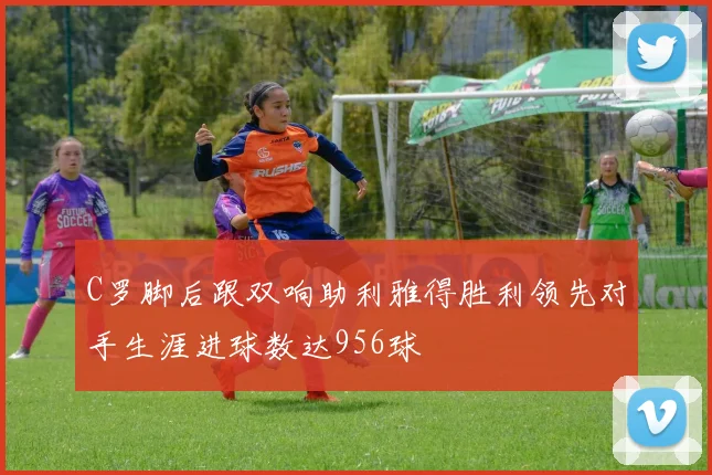 C罗脚后跟双响助利雅得胜利领先对手生涯进球数达956球