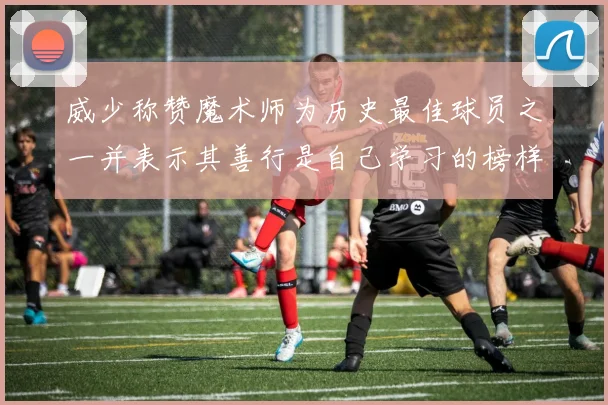 威少称赞魔术师为历史最佳球员之一并表示其善行是自己学习的榜样