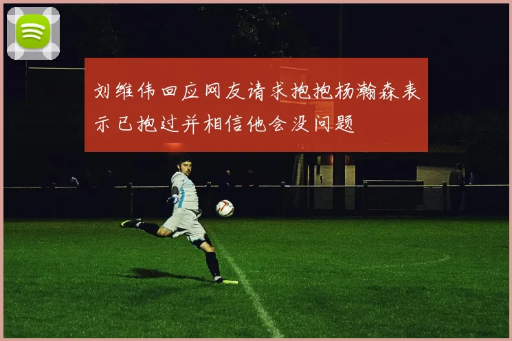 刘维伟回应网友请求抱抱杨瀚森表示已抱过并相信他会没问题
