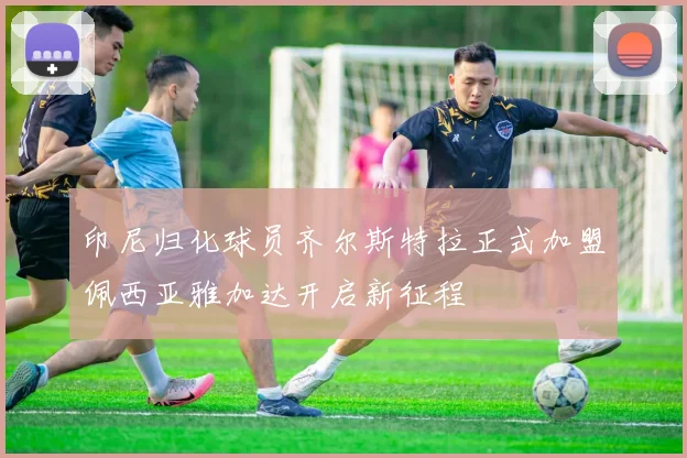 印尼归化球员齐尔斯特拉正式加盟佩西亚雅加达开启新征程