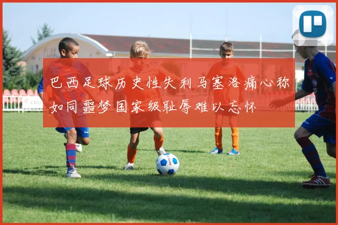 巴西足球历史性失利马塞洛痛心称如同噩梦国家级耻辱难以忘怀