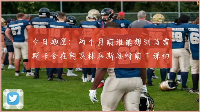 今日趣图：两个月前谁能想到马雷斯卡会在阿莫林和斯洛特前下课的戏剧性转折