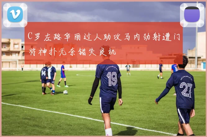 C罗左路华丽过人助攻马内劲射遭门将神扑无奈错失良机