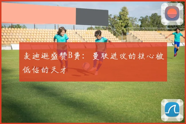 麦迪逊盛赞B费：曼联进攻的核心被低估的天才