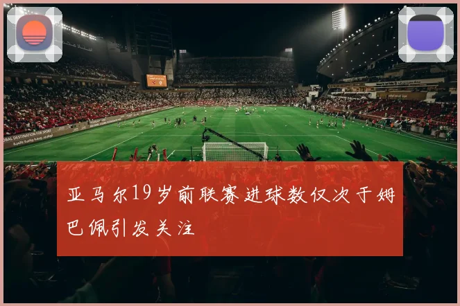 亚马尔19岁前联赛进球数仅次于姆巴佩引发关注