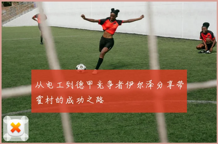 从电工到德甲竞争者伊尔泽分享带霍村的成功之路