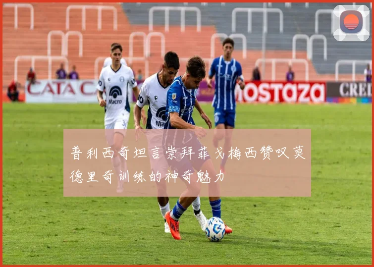 普利西奇坦言崇拜菲戈梅西赞叹莫德里奇训练的神奇魅力