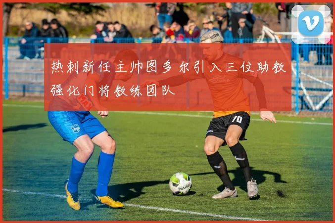 热刺新任主帅图多尔引入三位助教强化门将教练团队