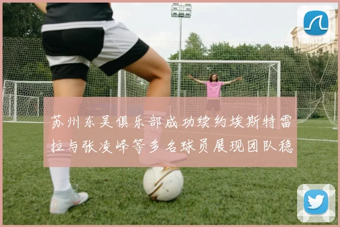 苏州东吴俱乐部成功续约埃斯特雷拉与张凌峰等多名球员展现团队稳定性