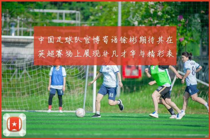 中国足球队官博寄语徐彬期待其在英超赛场上展现非凡才华与精彩表现