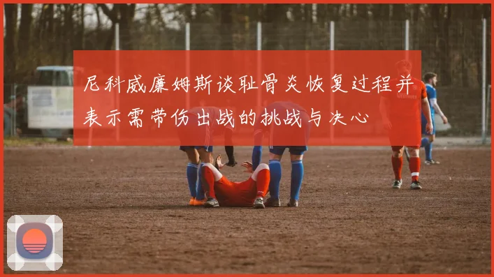 尼科威廉姆斯谈耻骨炎恢复过程并表示需带伤出战的挑战与决心