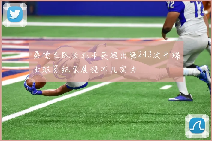 桑德兰队长扎卡英超出场243次平瑞士球员纪录展现不凡实力