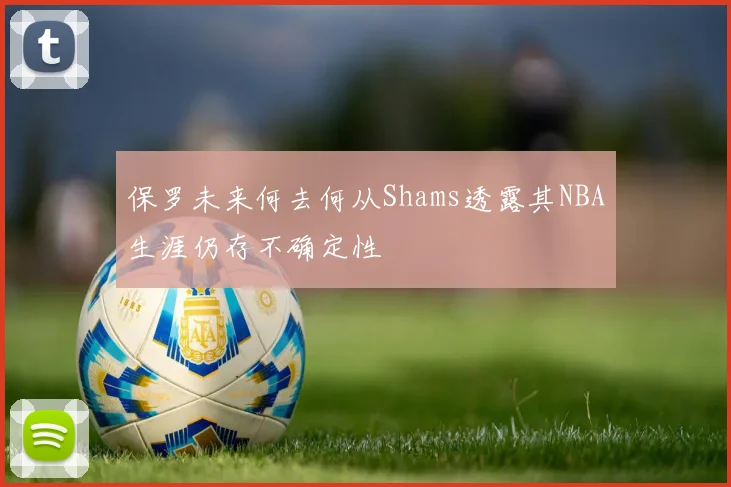 保罗未来何去何从Shams透露其NBA生涯仍存不确定性