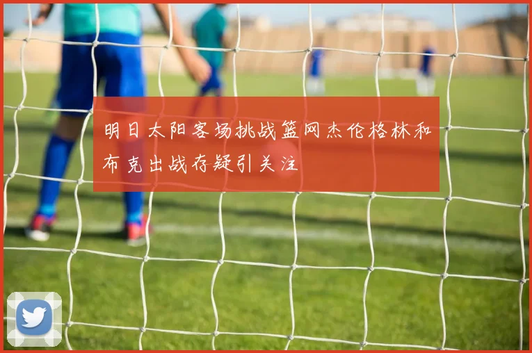 明日太阳客场挑战篮网杰伦格林和布克出战存疑引关注