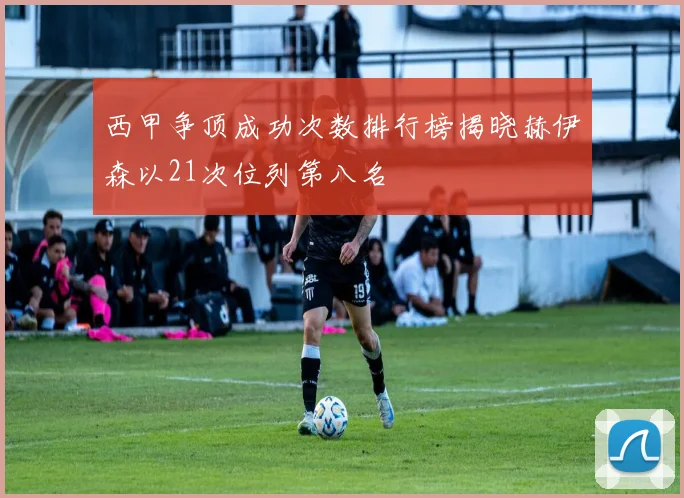 西甲争顶成功次数排行榜揭晓赫伊森以21次位列第八名