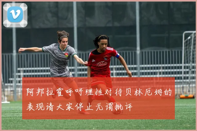 阿邦拉霍呼吁理性对待贝林厄姆的表现请大家停止无谓批评