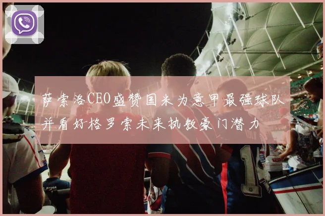 萨索洛CEO盛赞国米为意甲最强球队并看好格罗索未来执教豪门潜力