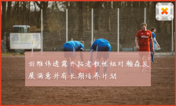 刘维伟透露开拓者教练组对瀚森发展满意并有长期培养计划