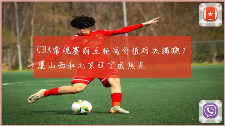 CBA常规赛前五轮高价值对决揭晓广厦山西和北京辽宁成焦点