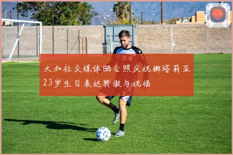 大加社交媒体晒合照庆祝娜塔莉亚23岁生日表达骄傲与祝福