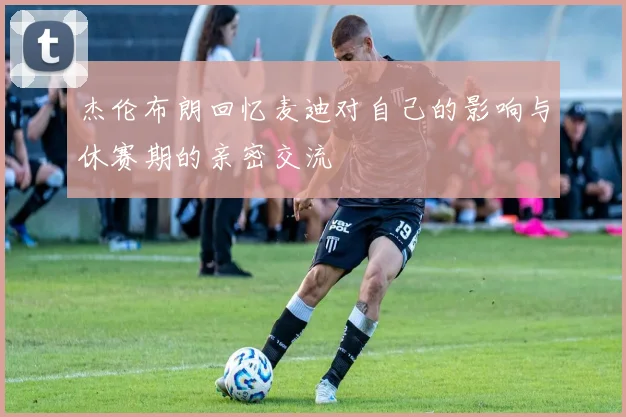 杰伦布朗回忆麦迪对自己的影响与休赛期的亲密交流