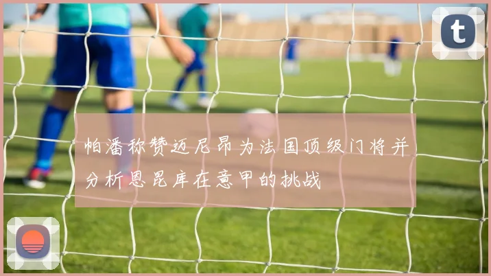 帕潘称赞迈尼昂为法国顶级门将并分析恩昆库在意甲的挑战
