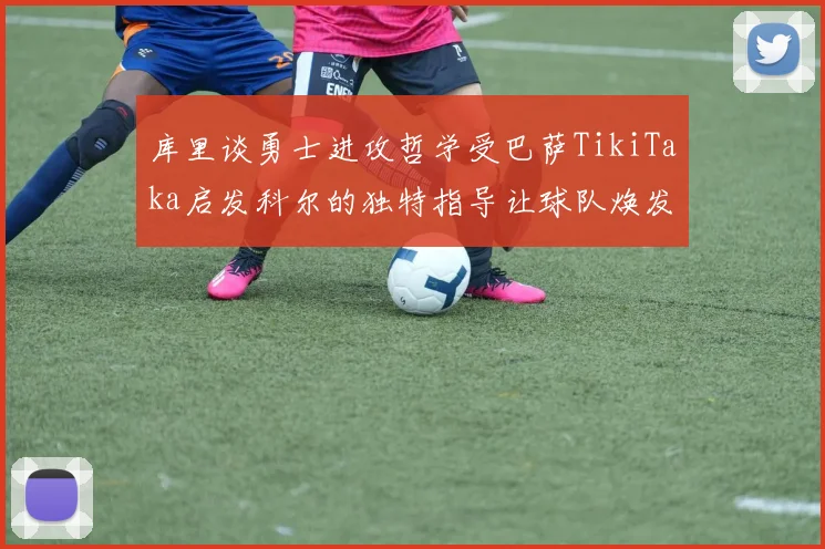 库里谈勇士进攻哲学受巴萨TikiTaka启发科尔的独特指导让球队焕发新生