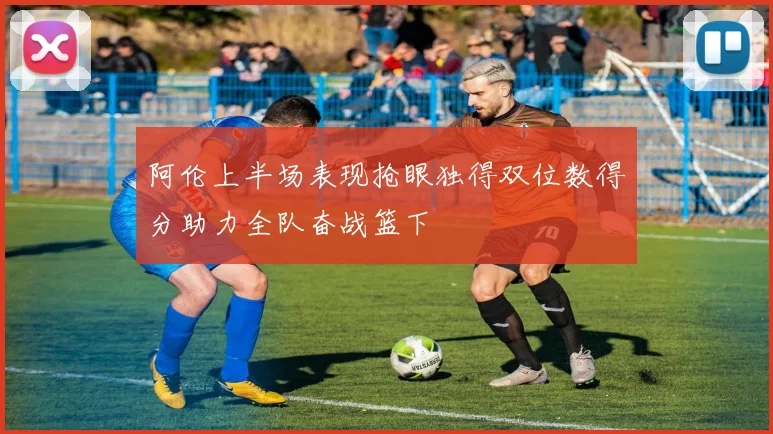 阿伦上半场表现抢眼独得双位数得分助力全队奋战篮下