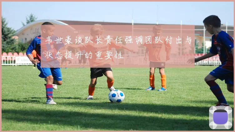 韦世豪谈队长责任强调团队付出与状态提升的重要性