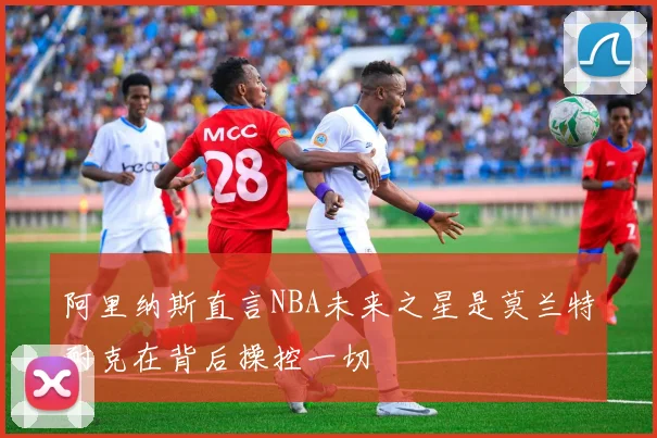 阿里纳斯直言NBA未来之星是莫兰特耐克在背后操控一切