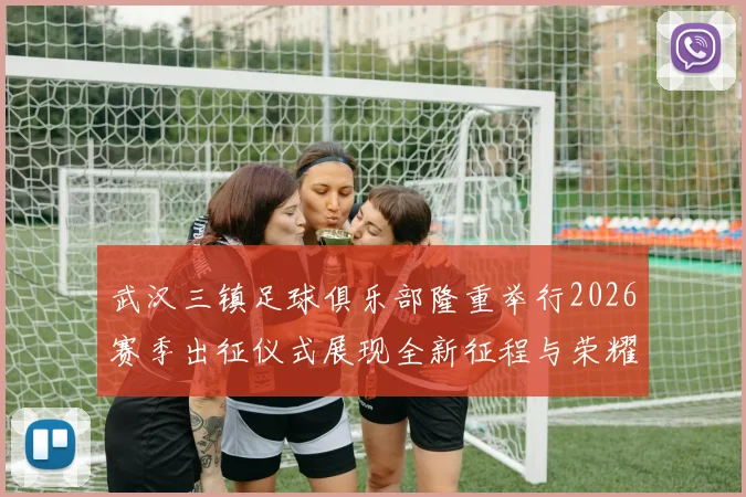 武汉三镇足球俱乐部隆重举行2026赛季出征仪式展现全新征程与荣耀追求