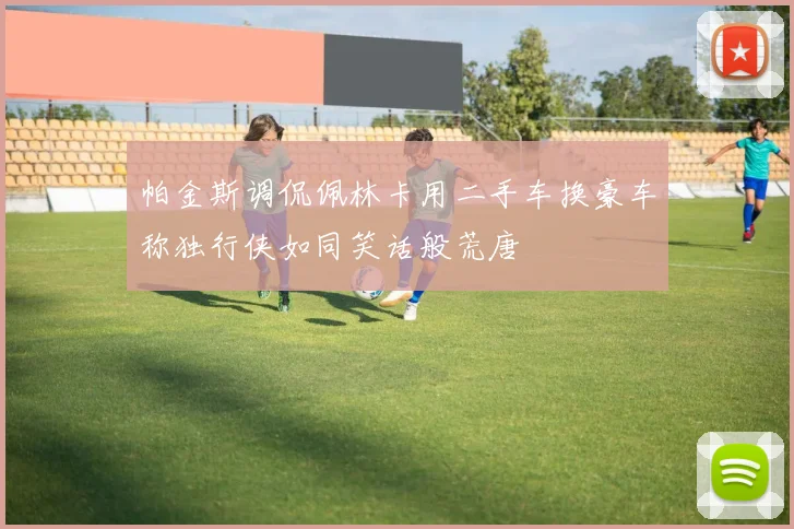 帕金斯调侃佩林卡用二手车换豪车称独行侠如同笑话般荒唐