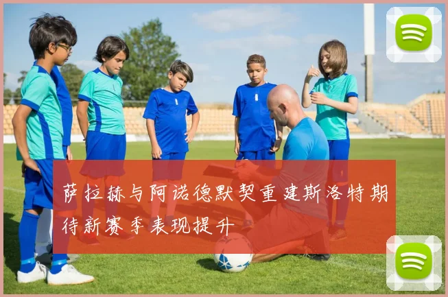 萨拉赫与阿诺德默契重建斯洛特期待新赛季表现提升