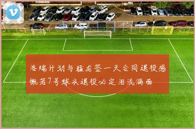 洛瑞计划与猛龙签一天合同退役感慨若7号球衣退役必定泪流满面