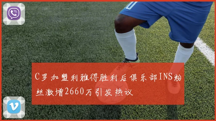 C罗加盟利雅得胜利后俱乐部INS粉丝激增2660万引发热议