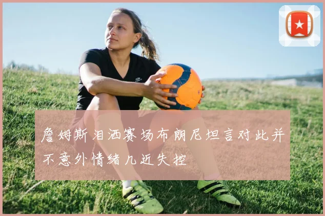 詹姆斯泪洒赛场布朗尼坦言对此并不意外情绪几近失控