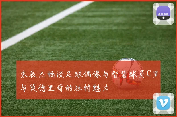 朱辰杰畅谈足球偶像与智慧球员C罗与莫德里奇的独特魅力